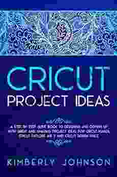 CRICUT PROJECT IDEAS: A Step By Step Guide To Designing And Coming Up With Great And Amazing Project Ideas For Cricut Maker Explore Air 2 And Design Space